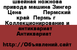 швейная ножнова привода машина Зингер › Цена ­ 3 000 - Пермский край, Пермь г. Коллекционирование и антиквариат » Антиквариат   